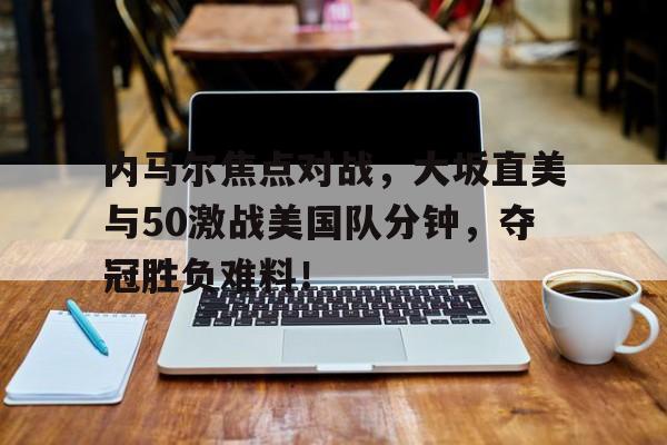 九游体育赛事直播包含内马尔焦点对战，大坂直美与50激战美国队分钟，夺冠胜负难料！的词条